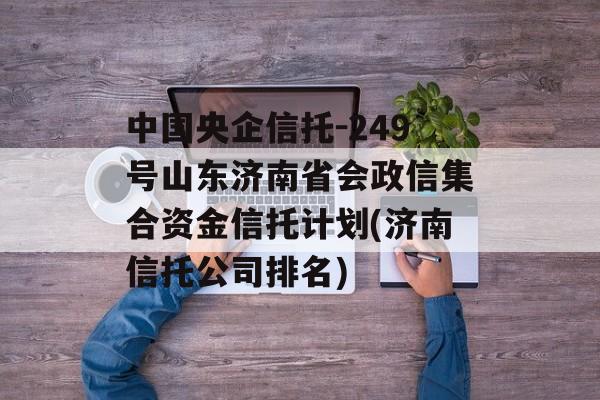 中国央企信托-249号山东济南省会政信集合资金信托计划(济南信托公司排名)