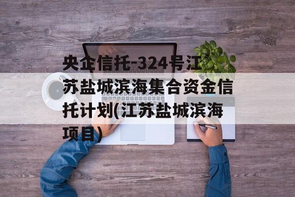 央企信托-324号江苏盐城滨海集合资金信托计划(江苏盐城滨海项目)