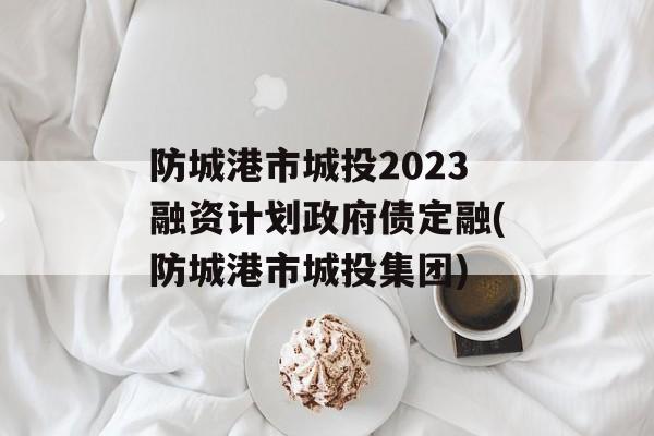 防城港市城投2023融资计划政府债定融(防城港市城投集团)