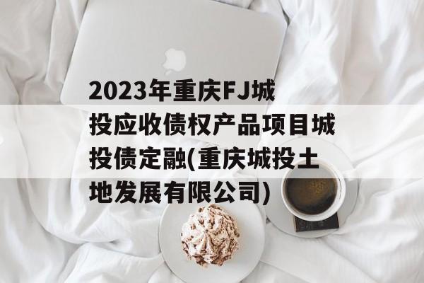 2023年重庆FJ城投应收债权产品项目城投债定融(重庆城投土地发展有限公司)