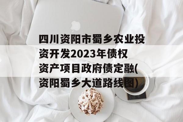 四川资阳市蜀乡农业投资开发2023年债权资产项目政府债定融(资阳蜀乡大道路线图)