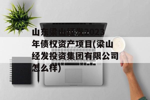 山东梁山经发2023年债权资产项目(梁山经发投资集团有限公司怎么样)