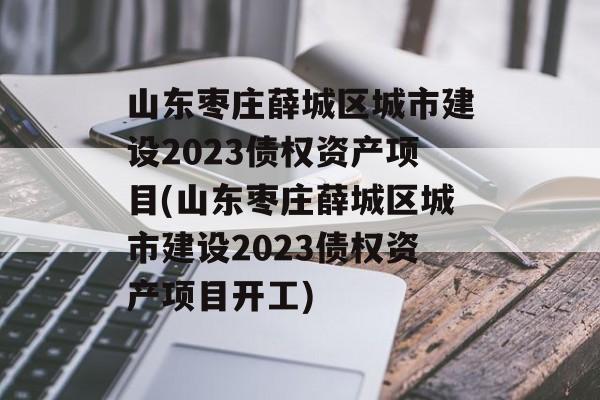 山东枣庄薛城区城市建设2023债权资产项目(山东枣庄薛城区城市建设2023债权资产项目开工)