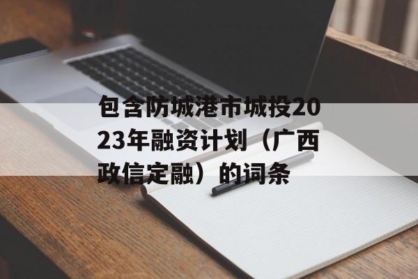 包含防城港市城投2023年融资计划（广西政信定融）的词条