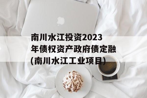 南川水江投资2023年债权资产政府债定融(南川水江工业项目)