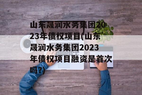 山东晟润水务集团2023年债权项目(山东晟润水务集团2023年债权项目融资是首次吗?)