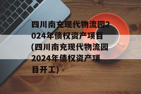 四川南充现代物流园2024年债权资产项目(四川南充现代物流园2024年债权资产项目开工)