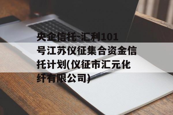 央企信托-汇利101号江苏仪征集合资金信托计划(仪征市汇元化纤有限公司)