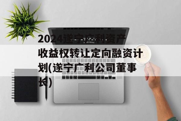 2024遂宁广利资产收益权转让定向融资计划(遂宁广利公司董事长)