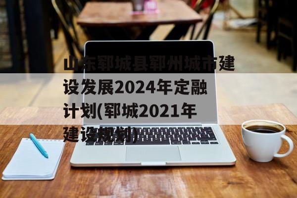 山东郓城县郓州城市建设发展2024年定融计划(郓城2021年建设规划)