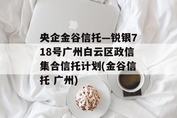 央企金谷信托—锐银718号广州白云区政信集合信托计划(金谷信托 广州)