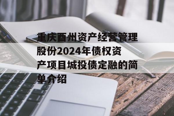 重庆酉州资产经营管理股份2024年债权资产项目城投债定融的简单介绍