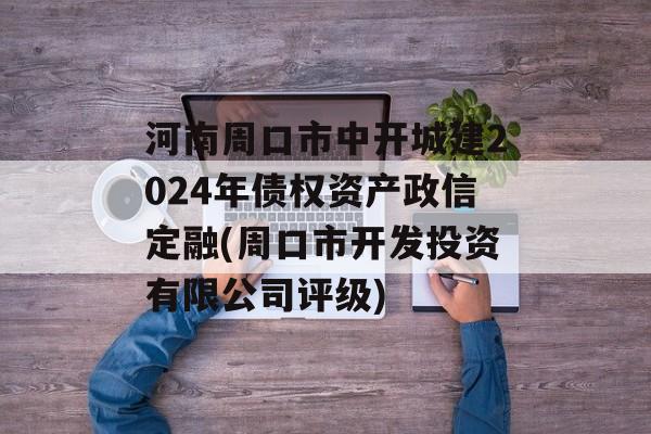 河南周口市中开城建2024年债权资产政信定融(周口市开发投资有限公司评级)