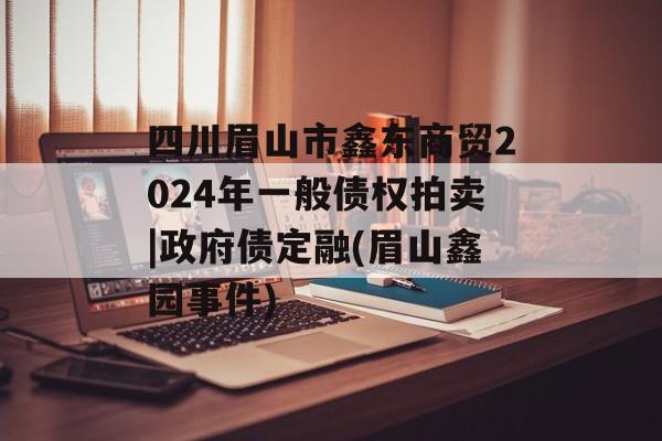 四川眉山市鑫东商贸2024年一般债权拍卖|政府债定融(眉山鑫园事件)