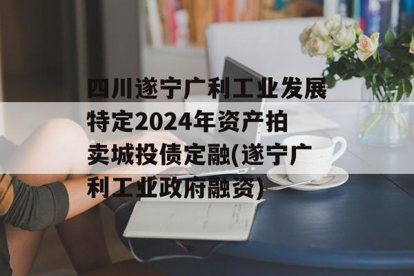 四川遂宁广利工业发展特定2024年资产拍卖城投债定融(遂宁广利工业政府融资)