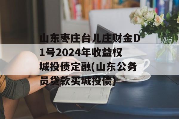 山东枣庄台儿庄财金D1号2024年收益权城投债定融(山东公务员贷款买城投债)