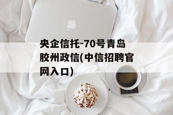 央企信托-70号青岛胶州政信(中信招聘官网入口)