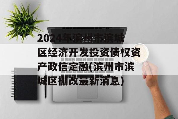 2024年滨州市滨城区经济开发投资债权资产政信定融(滨州市滨城区棚改最新消息)