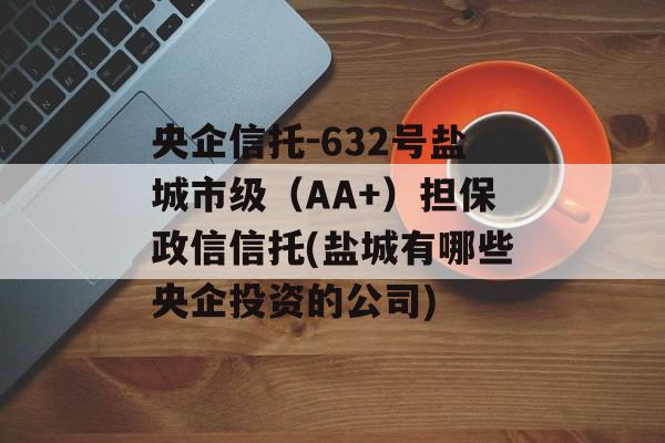 央企信托-632号盐城市级（AA+）担保政信信托(盐城有哪些央企投资的公司)