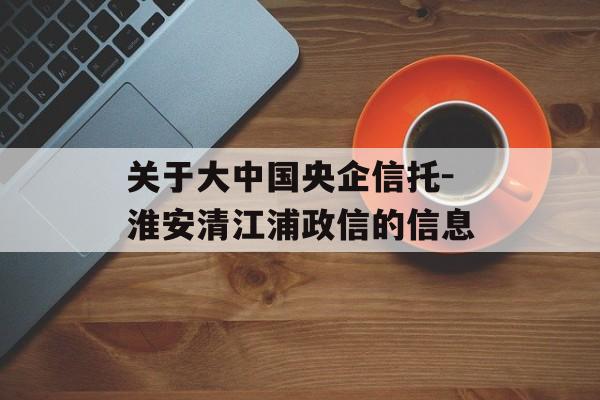 关于大中国央企信托-淮安清江浦政信的信息