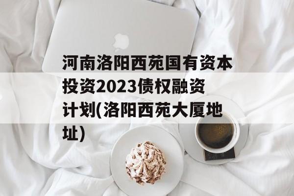 河南洛阳西苑国有资本投资2023债权融资计划(洛阳西苑大厦地址)