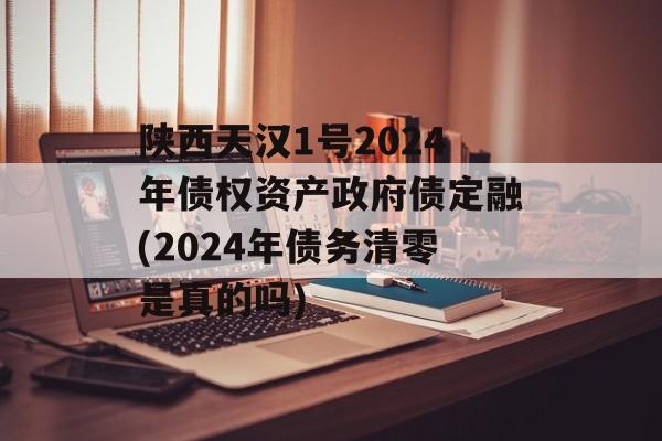 陕西天汉1号2024年债权资产政府债定融(2024年债务清零是真的吗)