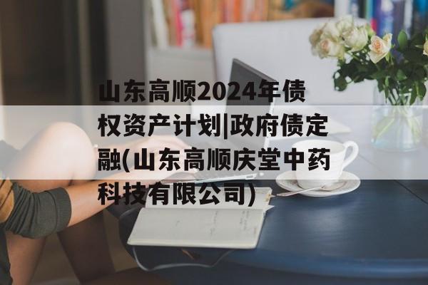 山东高顺2024年债权资产计划|政府债定融(山东高顺庆堂中药科技有限公司)