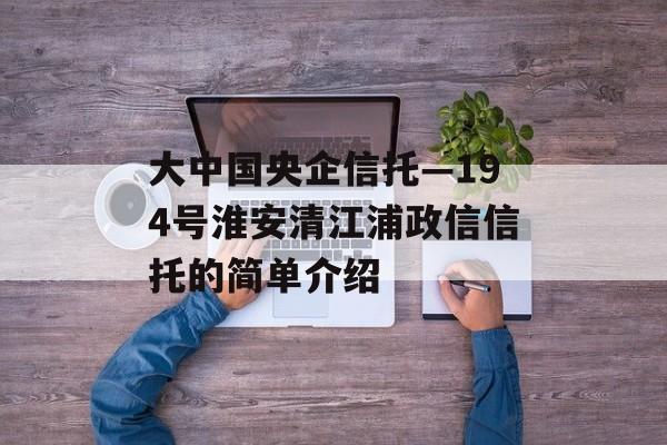 大中国央企信托—194号淮安清江浦政信信托的简单介绍