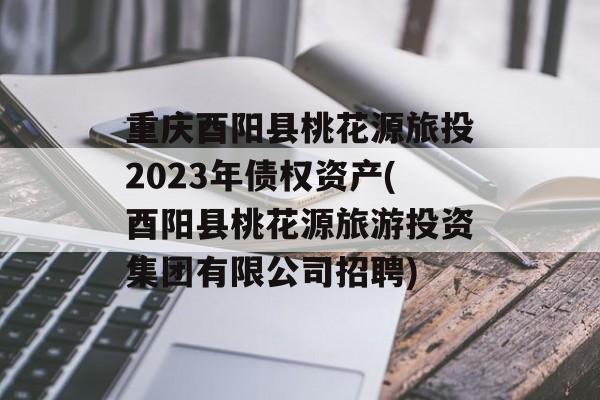 重庆酉阳县桃花源旅投2023年债权资产(酉阳县桃花源旅游投资集团有限公司招聘)