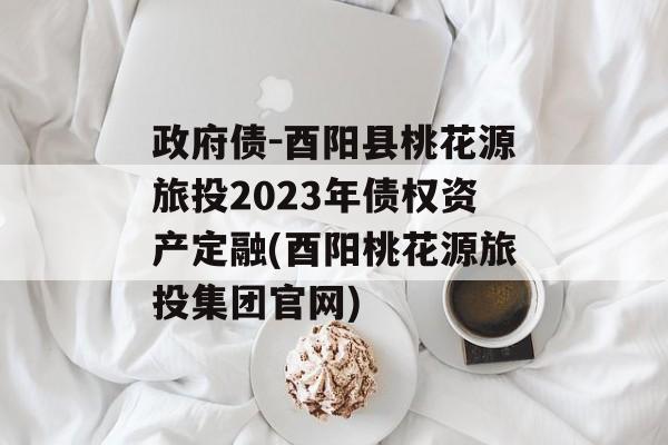 政府债-酉阳县桃花源旅投2023年债权资产定融(酉阳桃花源旅投集团官网)