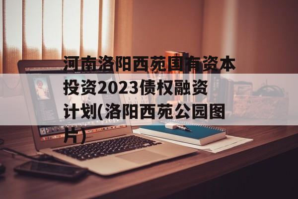 河南洛阳西苑国有资本投资2023债权融资计划(洛阳西苑公园图片)