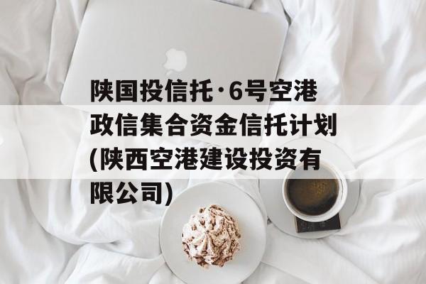 陕国投信托·6号空港政信集合资金信托计划(陕西空港建设投资有限公司)