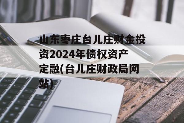 山东枣庄台儿庄财金投资2024年债权资产定融(台儿庄财政局网站)