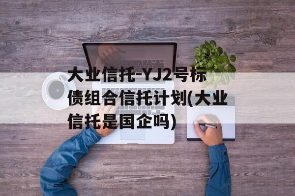 大业信托-YJ2号标债组合信托计划(大业信托是国企吗)