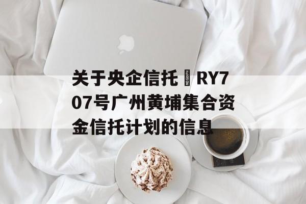 关于央企信托•RY707号广州黄埔集合资金信托计划的信息