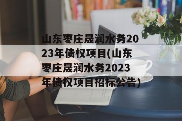 山东枣庄晟润水务2023年债权项目(山东枣庄晟润水务2023年债权项目招标公告)