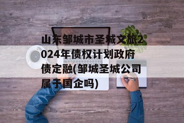 山东邹城市圣城文旅2024年债权计划政府债定融(邹城圣城公司属于国企吗)