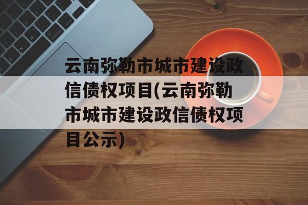 云南弥勒市城市建设政信债权项目(云南弥勒市城市建设政信债权项目公示)