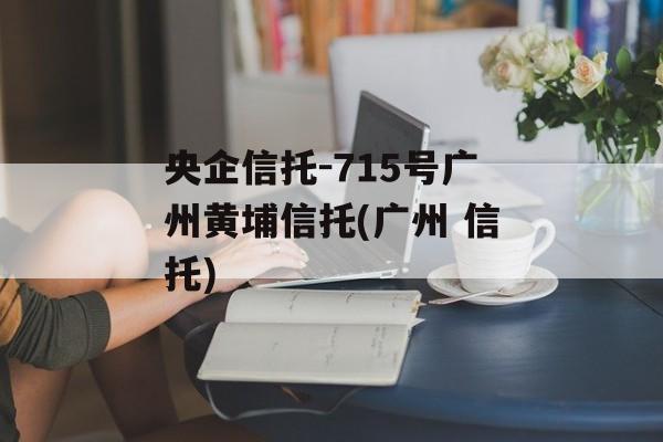 央企信托-715号广州黄埔信托(广州 信托)