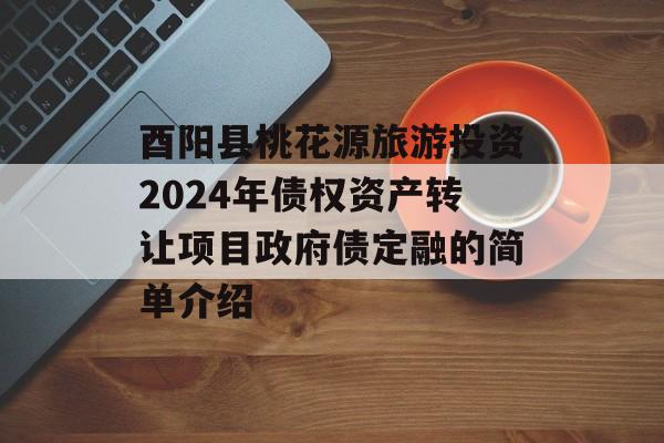 酉阳县桃花源旅游投资2024年债权资产转让项目政府债定融的简单介绍