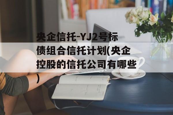 央企信托-YJ2号标债组合信托计划(央企控股的信托公司有哪些)