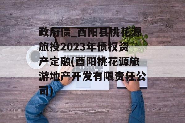 政府债_酉阳县桃花源旅投2023年债权资产定融(酉阳桃花源旅游地产开发有限责任公司)