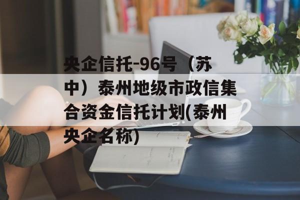 央企信托-96号（苏中）泰州地级市政信集合资金信托计划(泰州央企名称)