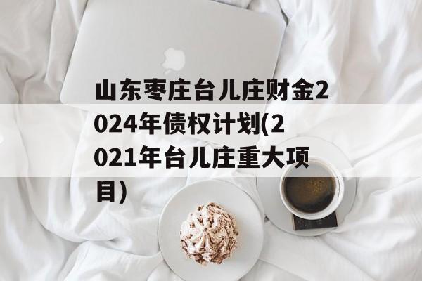 山东枣庄台儿庄财金2024年债权计划(2021年台儿庄重大项目)