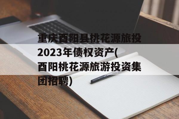 重庆酉阳县桃花源旅投2023年债权资产(酉阳桃花源旅游投资集团招聘)