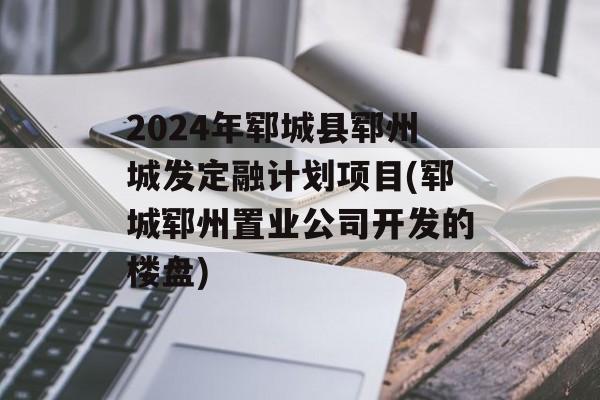 2024年郓城县郓州城发定融计划项目(郓城郓州置业公司开发的楼盘)