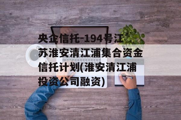 央企信托-194号江苏淮安清江浦集合资金信托计划(淮安清江浦投资公司融资)