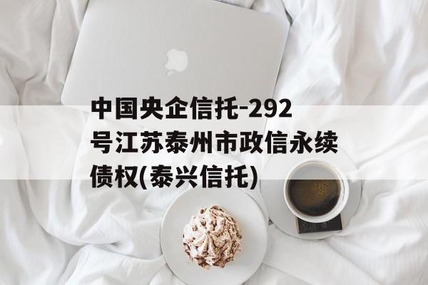 中国央企信托-292号江苏泰州市政信永续债权(泰兴信托)