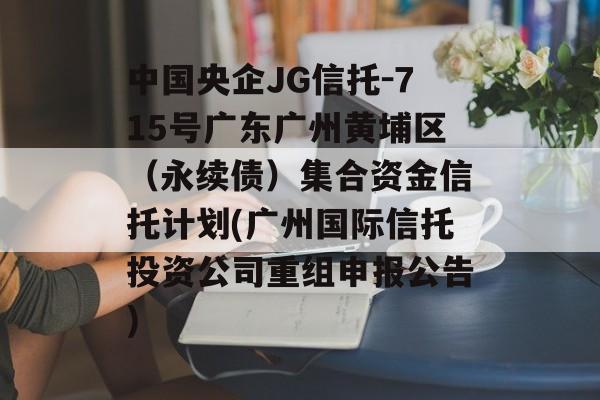 中国央企JG信托-715号广东广州黄埔区（永续债）集合资金信托计划(广州国际信托投资公司重组申报公告)