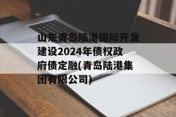 山东青岛陆港国际开发建设2024年债权政府债定融(青岛陆港集团有限公司)